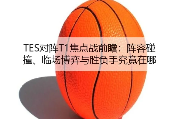 TES对阵T1焦点战前瞻：阵容碰撞、临场博弈与胜负手究竟在哪