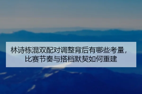 林诗栋混双配对调整背后有哪些考量，比赛节奏与搭档默契如何重建